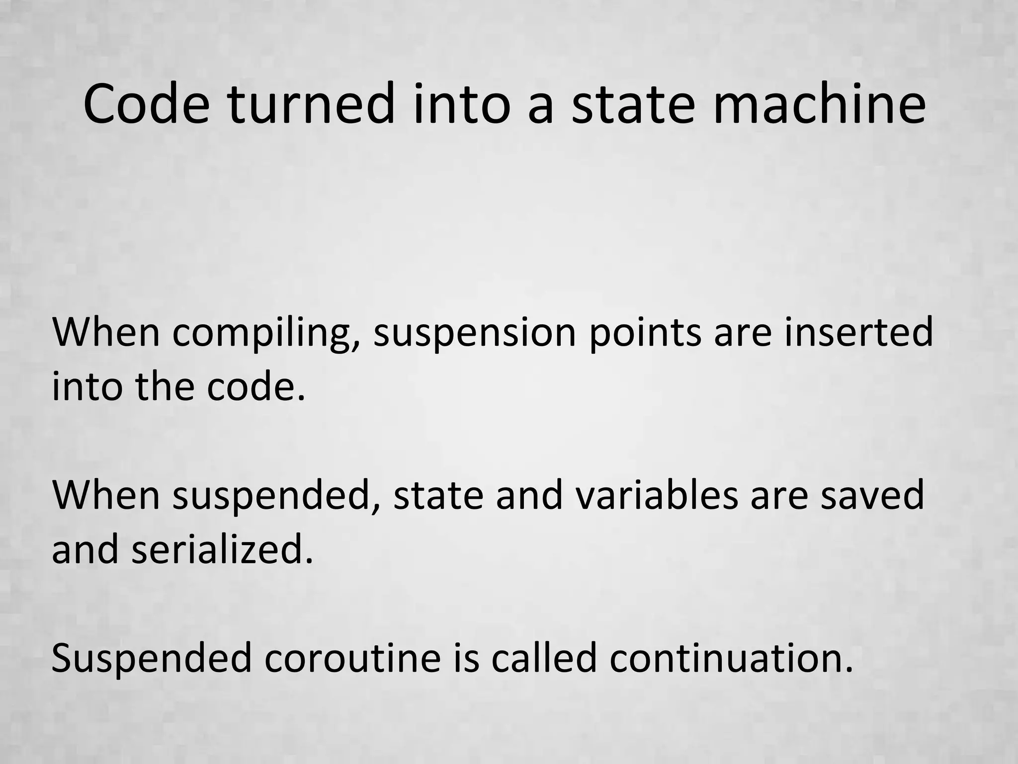 Code turned into a state machine
When compiling, suspension points are inserted
into the code.
When suspended, state and variables are saved
and serialized.
Suspended coroutine is called continuation.
 