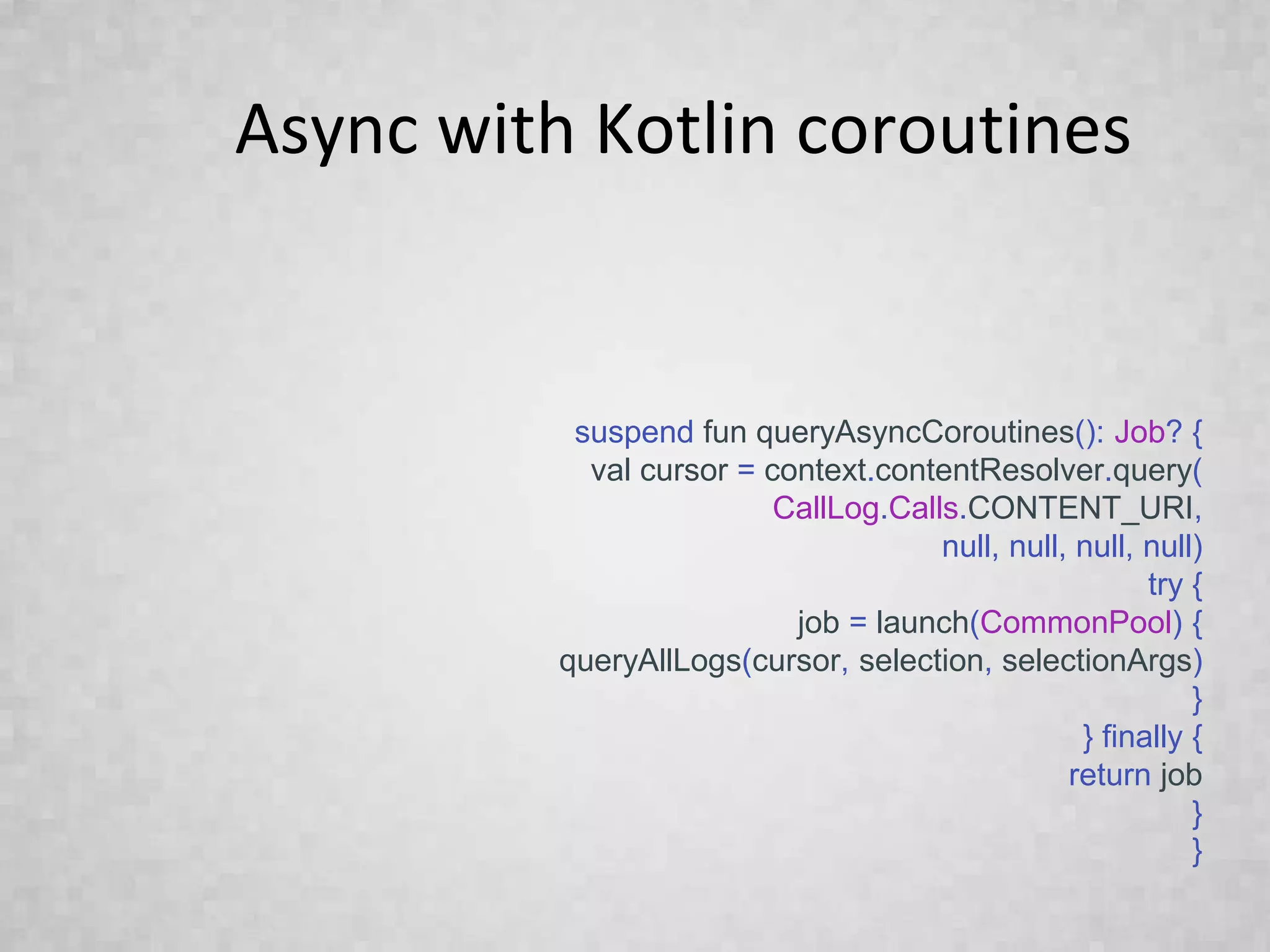 Async with Kotlin coroutines
suspend fun queryAsyncCoroutines(): Job? {
val cursor = context.contentResolver.query(
CallLog.Calls.CONTENT_URI,
null, null, null, null)
try {
job = launch(CommonPool) {
queryAllLogs(cursor, selection, selectionArgs)
}
} finally {
return job
}
}
 