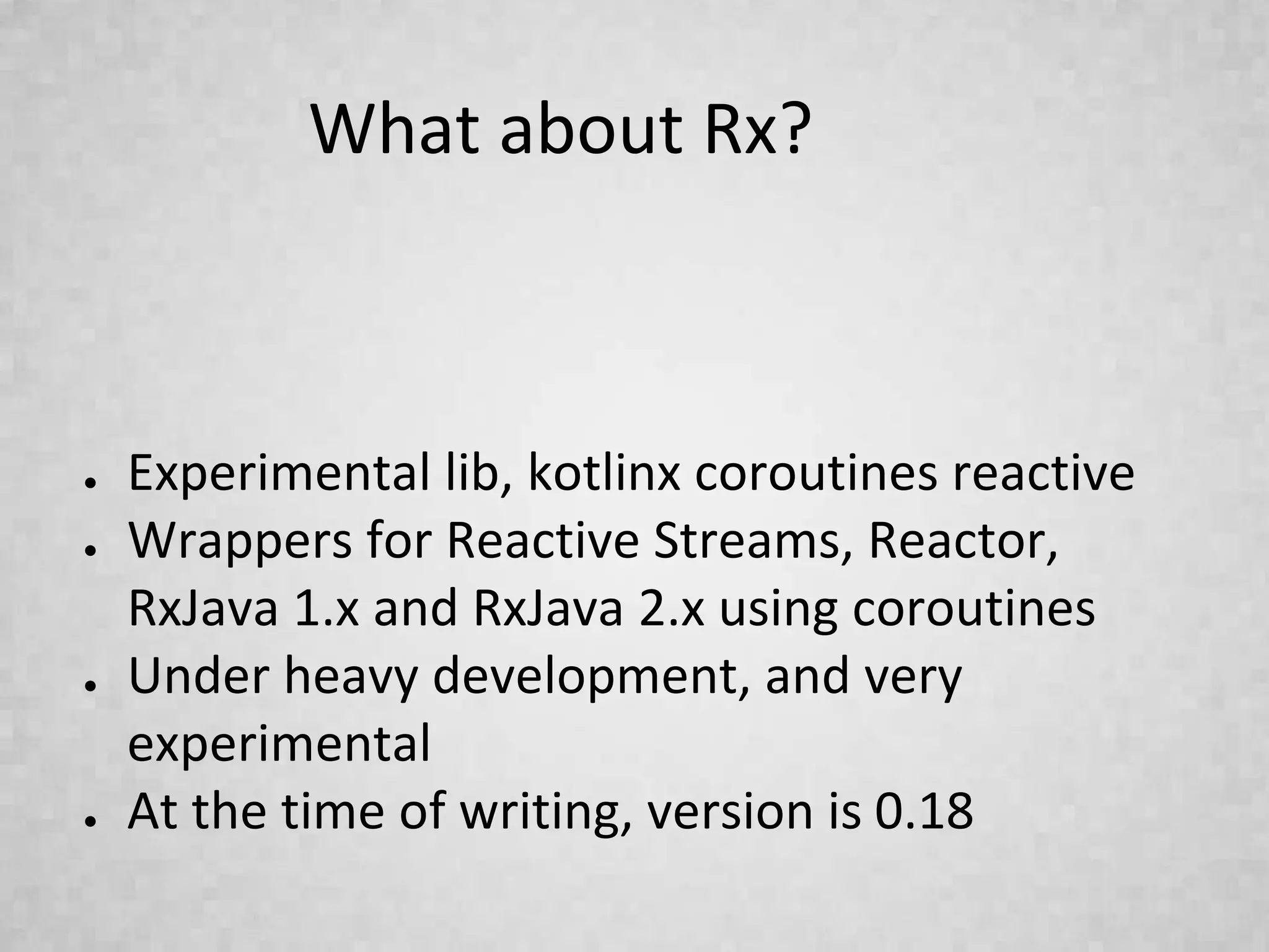What about Rx?
● Experimental lib, kotlinx coroutines reactive
● Wrappers for Reactive Streams, Reactor,
RxJava 1.x and RxJava 2.x using coroutines
● Under heavy development, and very
experimental
● At the time of writing, version is 0.18
 