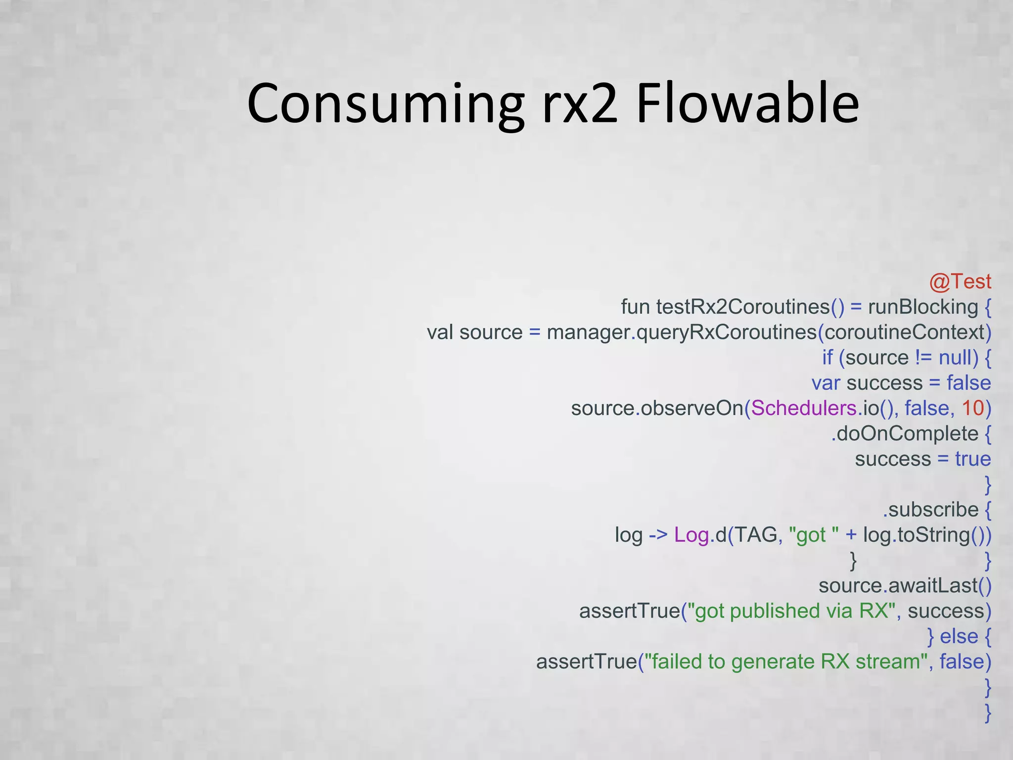Consuming rx2 Flowable
@Test
fun testRx2Coroutines() = runBlocking {
val source = manager.queryRxCoroutines(coroutineContext)
if (source != null) {
var success = false
source.observeOn(Schedulers.io(), false, 10)
.doOnComplete {
success = true
}
.subscribe {
log -> Log.d(TAG, "got " + log.toString())
} }
source.awaitLast()
assertTrue("got published via RX", success)
} else {
assertTrue("failed to generate RX stream", false)
}
}
 