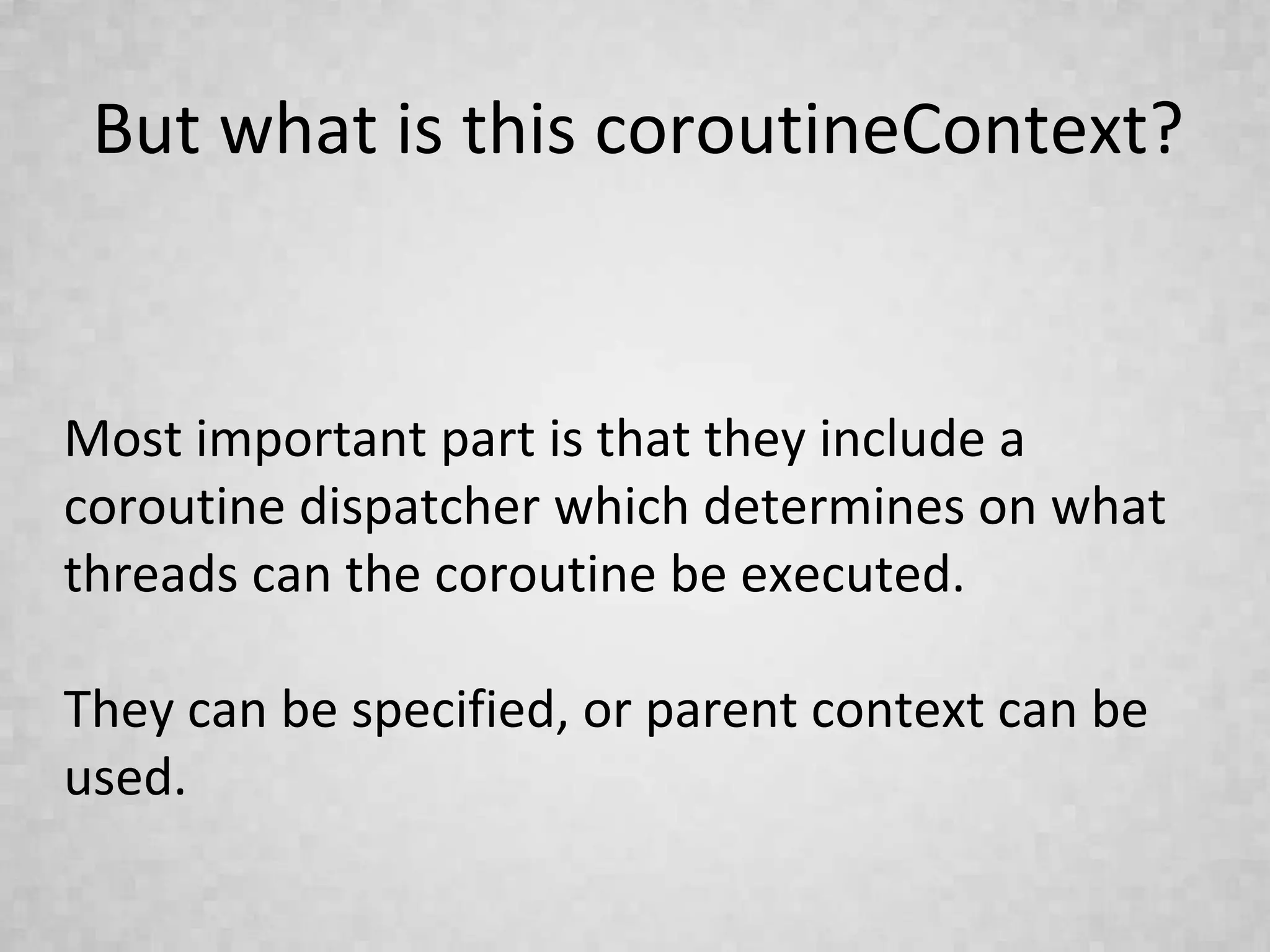 But what is this coroutineContext?
Most important part is that they include a
coroutine dispatcher which determines on what
threads can the coroutine be executed.
They can be specified, or parent context can be
used.
 