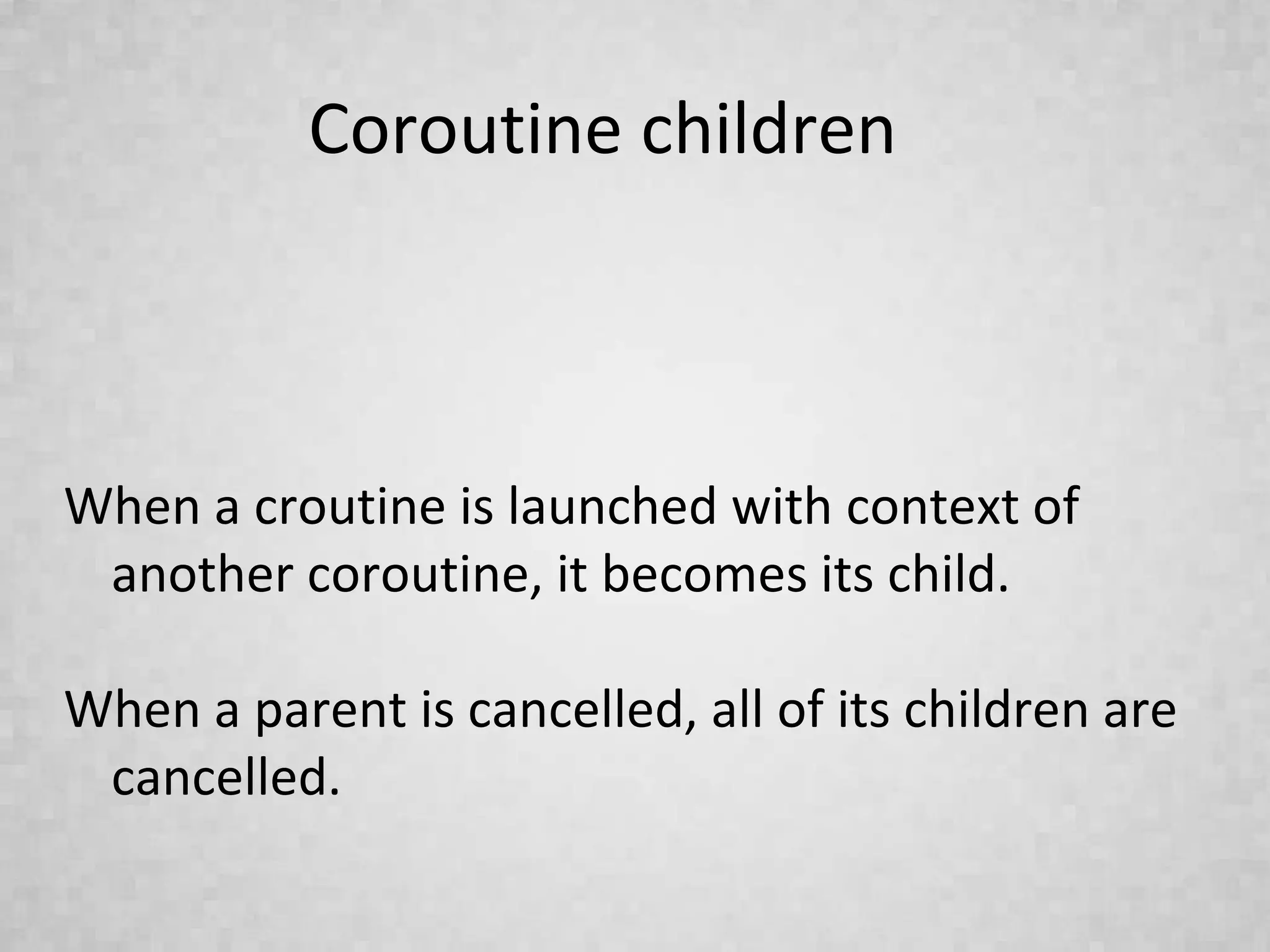 Coroutine children
When a croutine is launched with context of
another coroutine, it becomes its child.
When a parent is cancelled, all of its children are
cancelled.
 