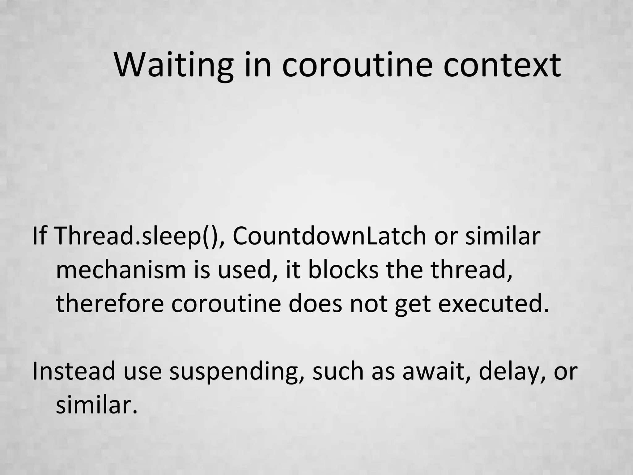 Waiting in coroutine context
If Thread.sleep(), CountdownLatch or similar
mechanism is used, it blocks the thread,
therefore coroutine does not get executed.
Instead use suspending, such as await, delay, or
similar.
 