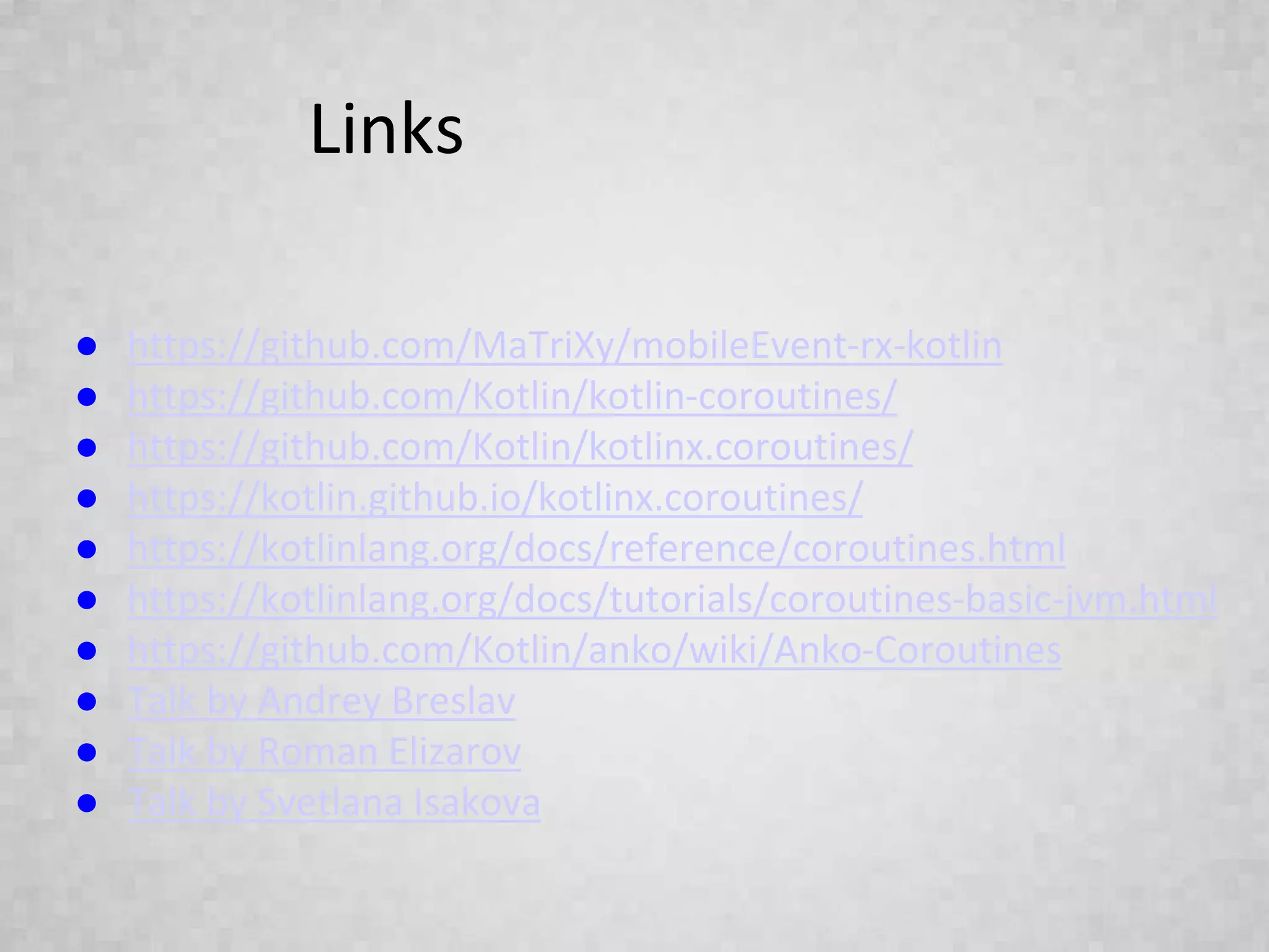 Links
● https://github.com/MaTriXy/mobileEvent-rx-kotlin
● https://github.com/Kotlin/kotlin-coroutines/
● https://github.com/Kotlin/kotlinx.coroutines/
● https://kotlin.github.io/kotlinx.coroutines/
● https://kotlinlang.org/docs/reference/coroutines.html
● https://kotlinlang.org/docs/tutorials/coroutines-basic-jvm.html
● https://github.com/Kotlin/anko/wiki/Anko-Coroutines
● Talk by Andrey Breslav
● Talk by Roman Elizarov
● Talk by Svetlana Isakova
 