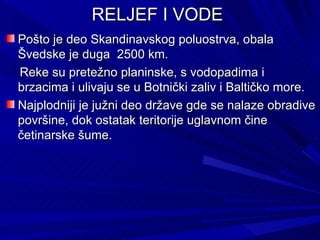 RELJEF I VODE
Pošto je deo Skandinavskog poluostrva, obala
Švedske je duga 2500 km.
Reke su pretežno planinske, s vodopadima i
brzacima i ulivaju se u Botnički zaliv i Baltičko more.
Najplodniji je južni deo države gde se nalaze obradive
površine, dok ostatak teritorije uglavnom čine
četinarske šume.
 