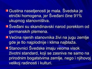 Gustina naseljenosti je mala. Švedska je
etnički homogena, jer Šveđani čine 91%
ukupnog stanovništva.
Šveđani su skandinavski narod poreklom od
germanskih plemena.
Većina njenih stanovnika živi na jugu zemlje
gde je tlo najplodnije i klima najblaža.
Stanovnici Švedske imaju veoma visok
životni standard, koji se zasniva ne samo na
prirodnim bogatstvima zemlje, nego i njihovoj
velikoj radinosti i kulturi.
 