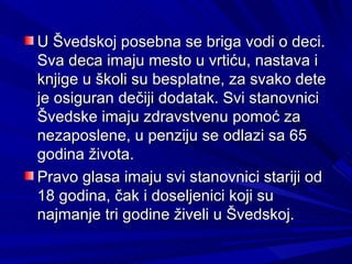 U Švedskoj posebna se briga vodi o deci.
Sva deca imaju mesto u vrtiću, nastava i
knjige u školi su besplatne, za svako dete
je osiguran dečiji dodatak. Svi stanovnici
Švedske imaju zdravstvenu pomoć za
nezaposlene, u penziju se odlazi sa 65
godina života.
Pravo glasa imaju svi stanovnici stariji od
18 godina, čak i doseljenici koji su
najmanje tri godine živeli u Švedskoj.
 