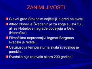 ZANIMLJIVOSTI

Glavni grad Stokholm najčistiji je grad na svetu.
Alfred Nobel je Šveđanin je za koga su svi čuli,
ali se Nobelove nagrade dodeljuju u Oslu
(Norveška).
Filmofilima neprocenjivi Ingmar Bergman
švedski je reditelj.
Celzijusova temperaturna skala švedskog je
porekla.
Švedska nije ratovala skoro 200 godina!
 