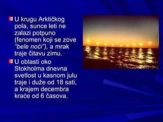 U krugu Arktičkog
pola, sunce leti ne
zalazi potpuno
(fenomen koji se zove
“bele noći”), a mrak
traje čitavu zimu.
U oblasti oko
Stokholma dnevna
svetlost u kasnom julu
traje i duže od 18 sati,
a krajem decembra
kraće od 6 časova.
 