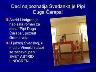 Deci najpoznatija Šveđanka je Pipi
           Duga Čarapa!
Astrid Lindgren je
napisala roman za
decu “Pipi Duga
Čarapa”, poznat
širom sveta.
U južnoj Švedskoj, u
mestu Vimerbi nalazi
se zabavni park:
SVET ASTRID
LINDGREN.
 