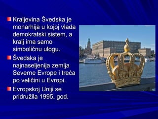 Kraljevina Švedska je
monarhija u kojoj vlada
demokratski sistem, a
kralj ima samo
simboličnu ulogu.
Švedska je
najnaseljenija zemlja
Severne Evrope i treća
po veličini u Evropi.
Evropskoj Uniji se
pridružila 1995. god.
 