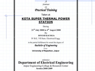 A
                           Seminar
                             on
                Practical Training
                         Taken at
  KOTA SUPER THERMAL POWER
           STATION
                           During
           21th July 2008 to 4th Augest 2008
                          By
                     DIVESH KACOLIA
           IV B.E. VII Sem. Electrical Engg.
       in the partial fulfillment for award the degree of
                Bachelor of Engineering
                             From
            University of Rajasthan, Jaipur



                          Submitted to

Department of Electrical Engineering
   Jaipur Engineering College & Research Center
                  Session 2008-2009
 