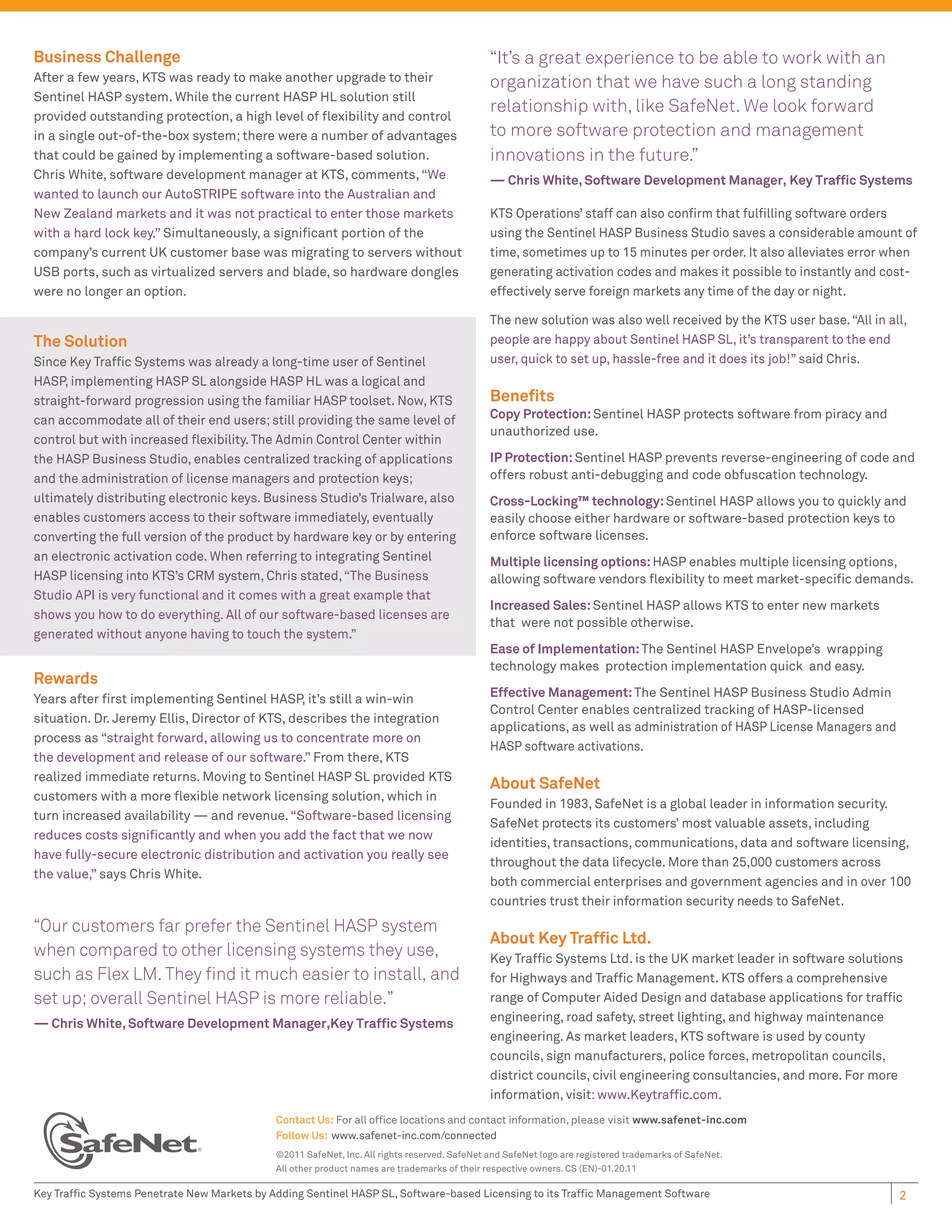 Business Challenge                                                                            “It’s a great experience to be able to work with an
After a few years, KTS was ready to make another upgrade to their                             organization that we have such a long standing
Sentinel HASP system. While the current HASP HL solution still
provided outstanding protection, a high level of ﬂexibility and control
                                                                                              relationship with, like SafeNet. We look forward
in a single out-of-the-box system; there were a number of advantages                          to more software protection and management
that could be gained by implementing a software-based solution.                               innovations in the future.”
Chris White, software development manager at KTS, comments, “We                               — Chris White, Software Development Manager, Key Trafﬁc Systems
wanted to launch our AutoSTRIPE software into the Australian and
New Zealand markets and it was not practical to enter those markets                           KTS Operations’ staff can also conﬁrm that fulﬁlling software orders
with a hard lock key.” Simultaneously, a signiﬁcant portion of the                            using the Sentinel HASP Business Studio saves a considerable amount of
company’s current UK customer base was migrating to servers without                           time, sometimes up to 15 minutes per order. It also alleviates error when
USB ports, such as virtualized servers and blade, so hardware dongles                         generating activation codes and makes it possible to instantly and cost-
were no longer an option.                                                                     effectively serve foreign markets any time of the day or night.

                                                                                              The new solution was also well received by the KTS user base. “All in all,
The Solution                                                                                  people are happy about Sentinel HASP SL, it’s transparent to the end
Since Key Trafﬁc Systems was already a long-time user of Sentinel                             user, quick to set up, hassle-free and it does its job!” said Chris.
HASP, implementing HASP SL alongside HASP HL was a logical and
straight-forward progression using the familiar HASP toolset. Now, KTS                        Beneﬁts
can accommodate all of their end users; still providing the same level of                     Copy Protection: Sentinel HASP protects software from piracy and
                                                                                              unauthorized use.
control but with increased ﬂexibility. The Admin Control Center within
the HASP Business Studio, enables centralized tracking of applications                        IP Protection: Sentinel HASP prevents reverse-engineering of code and
and the administration of license managers and protection keys;                               offers robust anti-debugging and code obfuscation technology.
ultimately distributing electronic keys. Business Studio’s Trialware, also                    Cross-Locking™ technology: Sentinel HASP allows you to quickly and
enables customers access to their software immediately, eventually                            easily choose either hardware or software-based protection keys to
converting the full version of the product by hardware key or by entering                     enforce software licenses.
an electronic activation code. When referring to integrating Sentinel                         Multiple licensing options: HASP enables multiple licensing options,
HASP licensing into KTS’s CRM system, Chris stated, “The Business                             allowing software vendors ﬂexibility to meet market-speciﬁc demands.
Studio API is very functional and it comes with a great example that
                                                                                              Increased Sales: Sentinel HASP allows KTS to enter new markets
shows you how to do everything. All of our software-based licenses are
                                                                                              that were not possible otherwise.
generated without anyone having to touch the system.”
                                                                                              Ease of Implementation: The Sentinel HASP Envelope’s wrapping
                                                                                              technology makes protection implementation quick and easy.
Rewards
Years after ﬁrst implementing Sentinel HASP, it’s still a win-win                             Effective Management: The Sentinel HASP Business Studio Admin
                                                                                              Control Center enables centralized tracking of HASP-licensed
situation. Dr. Jeremy Ellis, Director of KTS, describes the integration
                                                                                              applications, as well as administration of HASP License Managers and
process as “straight forward, allowing us to concentrate more on
                                                                                              HASP software activations.
the development and release of our software.” From there, KTS
realized immediate returns. Moving to Sentinel HASP SL provided KTS
                                                                                              About SafeNet
customers with a more ﬂexible network licensing solution, which in
                                                                                              Founded in 1983, SafeNet is a global leader in information security.
turn increased availability — and revenue. “Software-based licensing
                                                                                              SafeNet protects its customers’ most valuable assets, including
reduces costs signiﬁcantly and when you add the fact that we now
                                                                                              identities, transactions, communications, data and software licensing,
have fully-secure electronic distribution and activation you really see
                                                                                              throughout the data lifecycle. More than 25,000 customers across
the value,” says Chris White.
                                                                                              both commercial enterprises and government agencies and in over 100
                                                                                              countries trust their information security needs to SafeNet.
“Our customers far prefer the Sentinel HASP system
                                                                                              About Key Trafﬁc Ltd.
when compared to other licensing systems they use,                                            Key Trafﬁc Systems Ltd. is the UK market leader in software solutions
such as Flex LM. They ﬁnd it much easier to install, and                                      for Highways and Trafﬁc Management. KTS offers a comprehensive
set up; overall Sentinel HASP is more reliable.”                                              range of Computer Aided Design and database applications for trafﬁc
                                                                                              engineering, road safety, street lighting, and highway maintenance
— Chris White, Software Development Manager,Key Trafﬁc Systems
                                                                                              engineering. As market leaders, KTS software is used by county
                                                                                              councils, sign manufacturers, police forces, metropolitan councils,
                                                                                              district councils, civil engineering consultancies, and more. For more
                                                                                              information, visit: www.Keytrafﬁc.com.
                                             Contact Us: For all ofﬁce locations and contact information, please visit www.safenet-inc.com
                                             Follow Us: www.safenet-inc.com/connected
                                             ©2011 SafeNet, Inc. All rights reserved. SafeNet and SafeNet logo are registered trademarks of SafeNet.
                                             All other product names are trademarks of their respective owners. CS (EN)-01.20.11

Key Trafﬁc Systems Penetrate New Markets by Adding Sentinel HASP SL, Software-based Licensing to its Trafﬁc Management Software                                       2
 