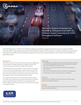 Key Trafﬁc Systems Penetrate New
                                                                                      Markets by Adding Sentinel HASP SL,
                                                                                      Software-based Licensing to its Trafﬁc
                                                                                      Management Software
                                                                                      CASE STUDY




Key Trafﬁc Systems Ltd. (“KTS”), the UK leader in highway and trafﬁc management software, is also a longtime SafeNet
customer. With a large and growing user base, KTS needed the ability to offer hardware or software-based licensing and secure
downloads of its software to accommodate changing customer needs as well as appeal to new markets. Sentinel HASP was
right there to help.



Background                                                                            Challenge
KTS software is used by various government organizations and engineering               • Protecting their intellectual property investment against fraudulent
ﬁrms to design and manage road safety and regulation features. KTS                       use while providing legitimate users from a large and distributed
customers can access the software through a central network.                             user base with ﬂexible, no-hassle access
                                                                                       • The ability to offer secure electronic delivery and activation of
In 2007, KTS moved to Sentinel HASP HL. After many years of using this                   their software
solution, KTS wanted to upgrade their in-house network license model
                                                                                       • Easily and cost-effectively enter new markets and geographies
to one which offered greater reliability, better user-controllability, and
                                                                                       • The ﬂexibility to offer a secure alternative to USB keys
which could also be used over both wide and local area networks. They
also needed a solution which represented value for money.

With a large and distributed user base, KTS needs to provide ﬂexible,                 Solution
no-hassle access to legitimate users while protecting their intellectual              SafeNet Sentinel HASP provides hardware and software-based
property investment against fraudulent use. They recognized that                      software licensing and security
Sentinel HASP was still the perfect solution for KTS and took advantage
of an upgrade proposal.
                                                                                      Results
                                                                                      Key Trafﬁc Systems appreciates the robust protection, ﬂexibility and
                                                                                      ease of use that HASP offers.




Key Trafﬁc Systems Penetrate New Markets by Adding Sentinel HASP SL, Software-based Licensing to its Trafﬁc Management Software                              1
 