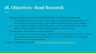 1R. Objectives- Read Research
1. What you learned or your most significant take away from the assignment.
a. This assignment made me realize that as a math teacher, I am responsible for creating objectives that
not only reflect the content knowledge, but also emphasize the learning of the academic language.
b. I also learned that teaching the language skills require us teachers to design activities that support
students’ learning in multiple ways, from listening, speaking, writing, to reading.
2. To learn more, what might your next steps be?
a. My next step is to practice creating language objectives following the guideline in the article. I will start
by connecting language functions with mathematics topics and using the macro and micro language
functions to construct language objectives.
* Link to “Collaboration Tool”: http://www.doe.mass.edu/ell/curriculum/CollaborationTool.pdf
 