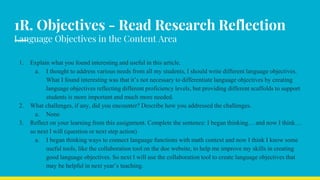 1R. Objectives - Read Research Reflection
Language Objectives in the Content Area
1. Explain what you found interesting and useful in this article.
a. I thought to address various needs from all my students, I should write different language objectives.
What I found interesting was that it’s not necessary to differentiate language objectives by creating
language objectives reflecting different proficiency levels, but providing different scaffolds to support
students is more important and much more needed.
2. What challenges, if any, did you encounter? Describe how you addressed the challenges.
a. None
3. Reflect on your learning from this assignment. Complete the sentence: I began thinking… and now I think…
so next I will (question or next step action)
a. I began thinking ways to connect language functions with math context and now I think I know some
useful tools, like the collaboration tool on the doe website, to help me improve my skills in creating
good language objectives. So next I will use the collaboration tool to create language objectives that
may be helpful in next year’s teaching.
 
