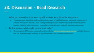 2R. Discussion - Read Research
1. What you learned or your most significant take away from the assignment.
a. This assignment helped me understand the importance of building learning routines in classrooms. It
not only reduces the teacher’s workload by teaching students independence and ownership of their
learning, but also helps cultivates a very collaborative and more equitable learning environment.
2. To learn more, what might your next steps be?
a. Go through the 27 learning routines from this website: http://www.alled.org/group-learning/ and take the ones
that can benefit students’ learning in my classroom for this summer and next year.
 