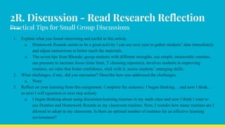 2R. Discussion - Read Research Reflection
Practical Tips for Small Group Discussions
1. Explain what you found interesting and useful in this article.
a. Homework Rounds seems to be a great activity I can use next year to gather students’ data immediately
and adjust instructions to better teach the materials.
b. The seven tips from Rhonda: group students with different strengths, use simple, memorable routines,
use pressure to increase focus (time limit, T choosing reporters), involves students in improving
routines, set rules that foster confidence, stick with it, assess students’ emerging skills.
2. What challenges, if any, did you encounter? Describe how you addressed the challenges.
a. None
3. Reflect on your learning from this assignment. Complete the sentence: I began thinking… and now I think…
so next I will (question or next step action)
a. I began thinking about using discussion/learning routines in my math class and now I think I want to
use Domino and Homework Rounds as my classroom routines. Next, I wonder how many routines am I
allowed to adopt in my classroom. Is there an optimal number of routines for an effective learning
environment?
 