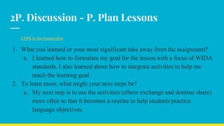 2P. Discussion - P. Plan Lessons
LINK to the lesson plan
1. What you learned or your most significant take away from the assignment?
a. I learned how to formulate my goal for the lesson with a focus of WIDA
standards. I also learned about how to integrate activities to help me
reach the learning goal.
2. To learn more, what might your next steps be?
a. My next step is to use the activities (elbow exchange and domino share)
more often so that it becomes a routine to help students practice
language objectives.
 