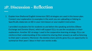 2P. Discussion - Reflection
1. Explain how Sheltered English Immersion (SEI) strategies are used in this lesson plan.
Connect your explanation to examples in the work you are uploading or linking to.
Specifically elaborate on SEI in your mini-lesson or your explicit instruction.
I provided vocabulary list for students to use before the speaking activities (Elbow
Exchange and Domino Share), which will support ELLs to use the vocabulary in their
explanation. Another SEI strategy I used is the cooperative learning strategy. ELLs can
reinforce their understanding of the content by sharing their answers as well as listening
to their peer’s answers. Moreover, the domino share activity gives ELLs an opportunity to
summarize their peers’ ideas in their own words orally.
 