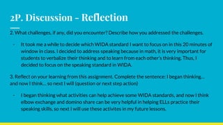 2P. Discussion - Reflection
2. What challenges, if any, did you encounter? Describe how you addressed the challenges.
- It took me a while to decide which WIDA standard I want to focus on in this 20 minutes of
window in class. I decided to address speaking because in math, it is very important for
students to verbalize their thinking and to learn from each other’s thinking. Thus, I
decided to focus on the speaking standard in WIDA.
3. Reflect on your learning from this assignment. Complete the sentence: I began thinking…
and now I think… so next I will (question or next step action)
- I began thinking what activities can help achieve some WIDA standards, and now I think
elbow exchange and domino share can be very helpful in helping ELLs practice their
speaking skills, so next I will use these activites in my future lessons.
 