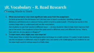 3R. Vocabulary - R. Read Research
Choosing Words to Teach
1. What you learned or your most significant take away from the assignment.
- Go look up words in the dictionary isn’t the best way to teach vocabulary (spelling challenge,
dictionary definitions are in abstract forms, which is hard to understand)-->Putting the words in the
context helps kids to understand and use the word better.
- Ask students to use their words in different ways → revoice students’ idea to help them improve their
use of the word. Give students to hear the same word in different ways and different forms, “Maria,
Sam said xxx, do you agree or disagree?”
1. To learn more, what might your next steps be?
- Think about how to relate the word generation technique to a math context. It’s easier to ask students
use the vocabulary in different ways in English class, but seems a bit challenging to ask students to use
the new math word in various ways in a Math class.
 