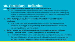 3R. Vocabulary - Reflection
1. Explain what you found interesting and useful in this article.
a. Use a simplified/student-friendly definition doesn’t dumb down the process of learning the
nuances of the word, but helps kids build their understanding as a start point. Start by giving
students an example and ask them for their input and use it in their own example helps them
see the nuances in using the word in different contexts.
2. What challenges, if any, did you encounter? Describe how you addressed the
challenges.
a. How to teach math vocabulary using context? I think this challenge can be
addressed by using gifs or images to help students understand the vocabulary
instead of putting the word in context.
3. Reflect on your learning from this assignment. Complete the sentence: I began
thinking… and now I think… so next I will (question or next step action)
a. I used to think the best way to teach vocabulary is using a dictionary, and now I think
the most effective way to learn new words is by putting them in context, so next I
will try put math vocabulary in context to help students learn the word better.
 