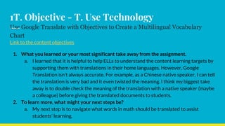 1T. Objective - T. Use Technology
Use Google Translate with Objectives to Create a Multilingual Vocabulary
Chart
Link to the content objectives
1. What you learned or your most significant take away from the assignment.
a. I learned that it is helpful to help ELLs to understand the content learning targets by
supporting them with translations in their home languages. However, Google
Translation isn’t always accurate. For example, as a Chinese native speaker, I can tell
the translation is very bad and it even twisted the meaning. I think my biggest take
away is to double check the meaning of the translation with a native speaker (maybe
a colleague) before giving the translated documents to students.
2. To learn more, what might your next steps be?
a. My next step is to navigate what words in math should be translated to assist
students’ learning.
 