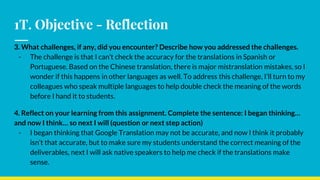 1T. Objective - Reflection
3. What challenges, if any, did you encounter? Describe how you addressed the challenges.
- The challenge is that I can’t check the accuracy for the translations in Spanish or
Portuguese. Based on the Chinese translation, there is major mistranslation mistakes, so I
wonder if this happens in other languages as well. To address this challenge, I’ll turn to my
colleagues who speak multiple languages to help double check the meaning of the words
before I hand it to students.
4. Reflect on your learning from this assignment. Complete the sentence: I began thinking…
and now I think… so next I will (question or next step action)
- I began thinking that Google Translation may not be accurate, and now I think it probably
isn’t that accurate, but to make sure my students understand the correct meaning of the
deliverables, next I will ask native speakers to help me check if the translations make
sense.
 