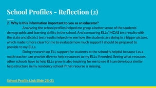 School Profiles - Reflection (2)
2. Why is this information important to you as an educator?
Analyzing the school profiles helped me grasp a better sense of the students’
demographic and learning ability in the school. And comparing ELLs’ MCAS test results with
the state and district test results helped me see how the students are doing in a bigger picture,
which made it more clear for me to evaluate how much support I should be prepared to
provide to my ELLs.
Doing research on ELL support for students at the school is helpful because I as a
math teacher can provide diverse help resources to my ELLs if needed. Seeing what resouces
other schools have to help ELLs grow is also inspiring for me to see if I can develop a similar
help structure in my residency school if that reourse is missing.
School Profile Link Slide 28-31
 