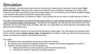 Simulation
In this simulation, you will practice launching and monitoring an elbow partner discussion routine called, Each
Share then Compare. The goal of the routine is for students to use comparison language (e.g. simiarly, both,
however) to compare two pictures to launch the Space Race unit. Your directions aim to help all students engage
in the academic discussion to build their interest and curiosity.
Review the worksheet given to students on Slide 2; and a poster that can be used as a help resource on Slide 3.
Your task in this simulation is to launch the discussion routine (i.e. give students instructions), and then to listen to
a pair of students engage in the discussion. The partners are assigned, you will hear Dev and Jasmine first, then
Savannah and Ava and finally, Davy and Nate. After this, you will be taken out of the classroom and asked to talk
about how the simulation went.
You will then have the chance to try launching the discussion routine again. You may adjust your directions each
time to increase student clarity, access, rigor, or relevance for students. In total, you will launch the discussion
routine and respond to students’ discussions three times.
Your goals:
1. All students have a guaranteed opportunity to share their thinking.
2. All students use an academic language structure for compare and contrast (suggestions on slide 3)
3. Students increase relevance of the conversation by:
● making connections to previous learning and/or their life experiences.
● furthering the academic discussion by asking questions.
 