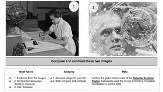 Compare and contrast these two images
Must Haves Amazing Help
❏ 1. Evidence from the images
❏ 2. Comparison language -
Similarly, However
❏ 3. Use “because”
❏ 1. Connect images to your life
❏ 2. Both compare and contrast
Earth is the globe in the center of the Celestial Training
Device. Astronauts used the device to find key navigation
coordinates in earth’s orbit.
1 2
 