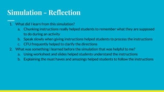Simulation - Reflection
1. What did I learn from this simulation?
a. Chunking instructions really helped students to remember what they are supposed
to do during an activity
b. Speak slowly when giving instructions helped students to process the instructions
c. CFU frequently helped to clarify the directions
2. What was something I learned before the simulation that was helpful to me?
a. Using worksheet and slides helped students understand the instructions
b. Explaining the must haves and amazings helped students to follow the instructions
 