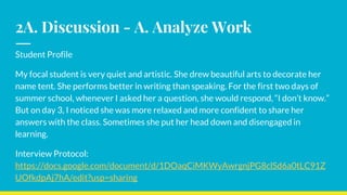 2A. Discussion - A. Analyze Work
Student Profile
My focal student is very quiet and artistic. She drew beautiful arts to decorate her
name tent. She performs better in writing than speaking. For the first two days of
summer school, whenever I asked her a question, she would respond, “I don’t know.”
But on day 3, I noticed she was more relaxed and more confident to share her
answers with the class. Sometimes she put her head down and disengaged in
learning.
Interview Protocol:
https://docs.google.com/document/d/1DOaqCiMKWyAwrgnjPG8clSd6a0tLC91Z
UOfkdpAj7hA/edit?usp=sharing
 