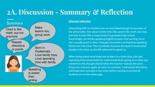 2A. Discussion - Summary & Reflection
Informal reflection:
Interacting with my student one-on-one helped me get to see more of
her personality. She values family time. She used to like math, but now
just sees it more like a requirement to graduate high school.
Surprisingly, she thinks speaking English is easier than writing. Since
she’s usually quiet in class, I thought she prefers writing than speaking
before the interview. This is probably because she doesn’t know other
people in the class, so she felt awkward to speak up.
When being asked what helps her to learn in a math class, she said
repeating instructions help her understand what’s going on in class, but
sometimes she also gets bored when the teacher repeats the same
thing over and over again. So next, as a teacher, I will repeat directions
and important concepts a few times before moving on so that all
students are on the same page.
Repeat
directions
or points
Make
lesson fun;
group work
Born in
Guatemala;
Love family trips.
Love spending
time with family
Used to like
math, but not
anymore
Speaking
is easier
than
writing
Summary
 
