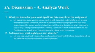 2A. Discussion - A. Analyze Work
1. What you learned or your most significant take away from the assignment.
a. My biggest take away was one-on-one check in with students is really helpful to get to know
where the students come from, what the student’s former schooling experience was, what
strategies used by former teachers helped them with learning. Sometimes, what I observed in
class is only a small part of the student’s identity. I can learn so much more about her and her
English learning as well as her content mastery by talking to her one-on-one.
2. To learn more, what might your next steps be?
a. My next step would be try to schedule another quick check-in with the focal student and ask for
her feedback on the overall summer school experience.
 