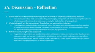 2A. Discussion - Reflection
1. Explain the features of this work that shows equity for all students in completing/understanding the lesson
a. Interviewing ELL helped me to see what teaching practices play an important role in their learning. This helps me
to better support ELLs in my class, which ensures equity for students from all language levels.
2. What challenges, if any, did you encounter? Describe how you addressed the challenges.
a. I interviewed my student on Day 4 of the summer school. She seems reluctant to answer some of my questions,
so maybe I should have waited for week 3 or week 4 to interview her so that our relationship would be closer
and she would probably feel more comfortable to share her thoughts with me.
3. Reflect on your learning from this assignment:
a. I began thinking sometimes just based on interactions with students in class can limit my understanding of who
my students really are, and now I think I need to schedule time to check in with students one-on-one to learn
about themselves and their learning habbits, so next I will make sure I make myself available for check-ins with
my students during residency so I can better support them.
 