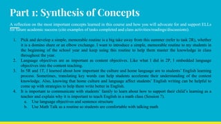 Part 1: Synthesis of Concepts
A reflection on the most important concepts learned in this course and how you will advocate for and support ELLs
for future academic success (cite examples of tasks completed and class activities/readings/discussions).
1. Pick and develop a simple, memorable routine is a big take away from this summer (refer to task 2R), whether
it is a domino share or an elbow exchange. I want to introduce a simple, memorable routine to my students in
the beginning of the school year and keep using this routine to help them master the knowledge in class
throughout the year.
2. Language objectives are as important as content objectives. Like what I did in 2P, I embedded language
objectives into the content teaching.
3. In 5R and 1T, I learned about how important the culture and home language are to students’ English learning
process. Sometimes, translating key words can help students accelerate their understanding of the content
knowledge. Also, knowing that home culture and language affect students’ English writing can be helpful to
come up with strategies to help them write better in English.
4. It is important to communicate with students’ family to learn about how to support their child’s learning as a
teacher and explain why it is important to teach English in a math class (Session 7).
a. Use language objectives and sentence structure
b. Use Math Talk as a routine so students are comfortable with talking math
 