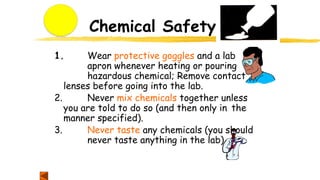 Chemical Safety
1. Wear protective goggles and a lab
apron whenever heating or pouring
hazardous chemical; Remove contact
lenses before going into the lab.
2. Never mix chemicals together unless
you are told to do so (and then only in the
manner specified).
3. Never taste any chemicals (you should
never taste anything in the lab).
 