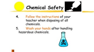 Chemical Safety
4. Follow the instructions of your
teacher when disposing of all
chemicals.
5. Wash your hands after handling
hazardous chemicals.
 