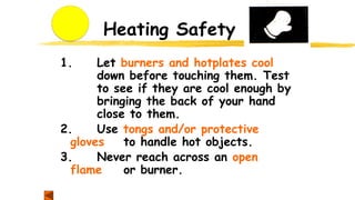 Heating Safety
1. Let burners and hotplates cool
down before touching them. Test
to see if they are cool enough by
bringing the back of your hand
close to them.
2. Use tongs and/or protective
gloves to handle hot objects.
3. Never reach across an open
flame or burner.
 