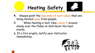 Heating Safety
4. Always point the top ends of test tubes that are
being heated away from people.
5. When heating a test tube, move it around
slowly over the flame to distribute the heat
evenly.
6. If a fire erupts, notify your instructor
immediately.
 