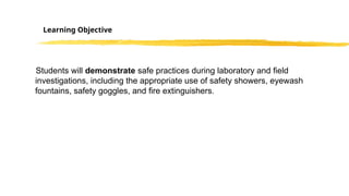 Students will demonstrate safe practices during laboratory and field
investigations, including the appropriate use of safety showers, eyewash
fountains, safety goggles, and fire extinguishers.
Learning Objective
 