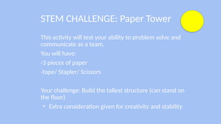 STEM CHALLENGE: Paper Tower
This activity will test your ability to problem solve and
communicate as a team.
You will have:
-3 pieces of paper
-tape/ Stapler/ Scissors
Your challenge: Build the tallest structure (can stand on
the floor)
• Extra consideration given for creativity and stability
 