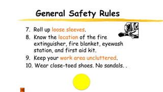 General Safety Rules
7. Roll up loose sleeves.
8. Know the location of the fire
extinguisher, fire blanket, eyewash
station, and first aid kit.
9. Keep your work area uncluttered.
10. Wear close-toed shoes. No sandals. .
 