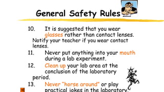 General Safety Rules
10. It is suggested that you wear
glasses rather than contact lenses.
Notify your teacher if you wear contact
lenses.
11. Never put anything into your mouth
during a lab experiment.
12. Clean up your lab area at the
conclusion of the laboratory
period.
13. Never “horse around” or play
practical jokes in the laboratory.
 