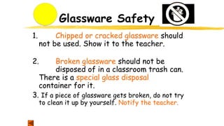 Glassware Safety
1. Chipped or cracked glassware should
not be used. Show it to the teacher.
2. Broken glassware should not be
disposed of in a classroom trash can.
There is a special glass disposal
container for it.
3. If a piece of glassware gets broken, do not try
to clean it up by yourself. Notify the teacher.
 