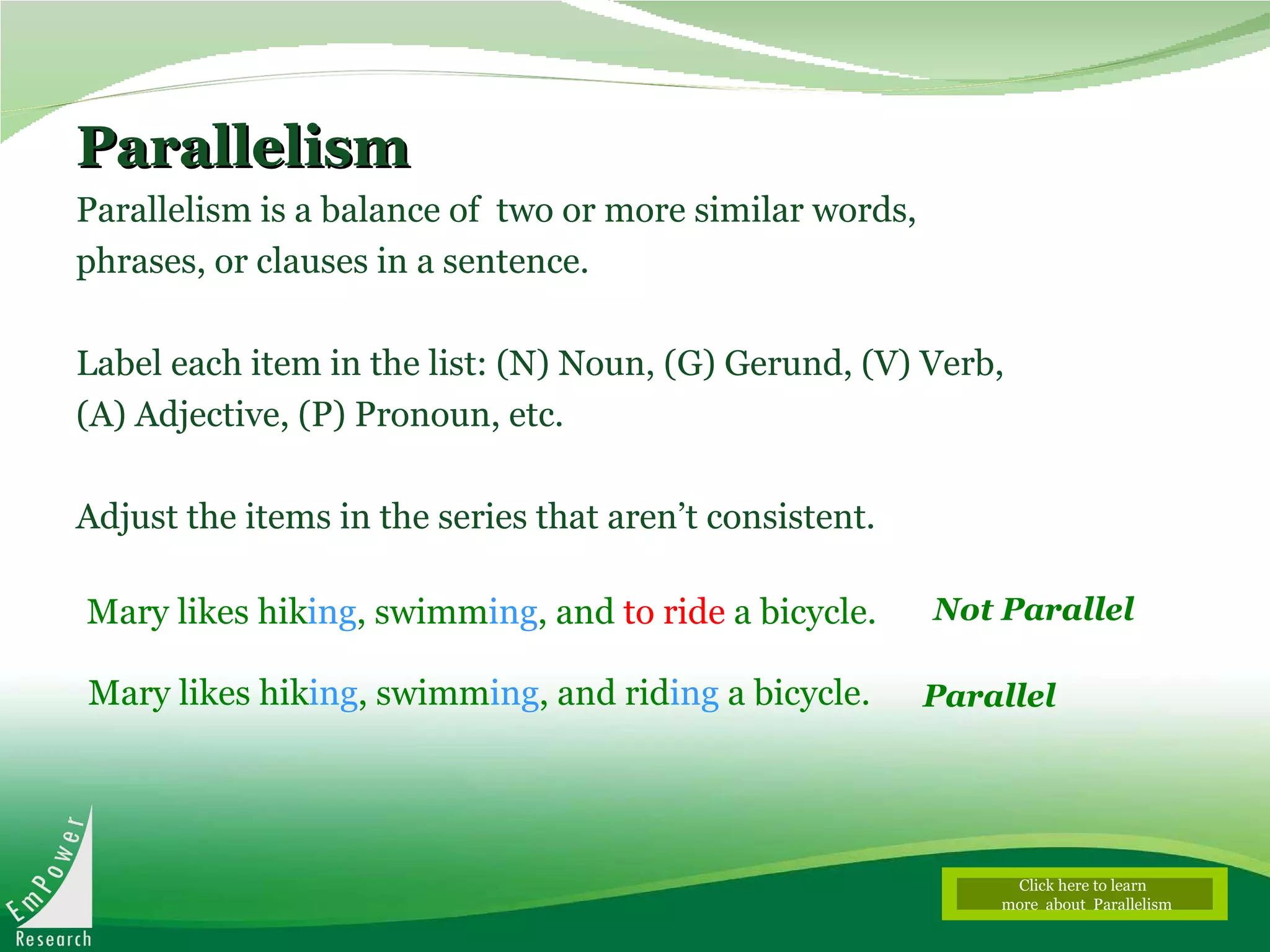 Parallelism Parallelism is a balance of  two or more similar words, phrases, or clauses in a sentence. Label each item in the list: (N) Noun, (G) Gerund, (V) Verb, (A) Adjective, (P) Pronoun, etc.  Adjust the items in the series that aren’t consistent.   Mary likes hik ing , swimm ing , and  to ride  a bicycle.  Not Parallel Parallel Mary likes hik ing , swimm ing , and rid ing  a bicycle. Click here to learn  more  about  Parallelism 