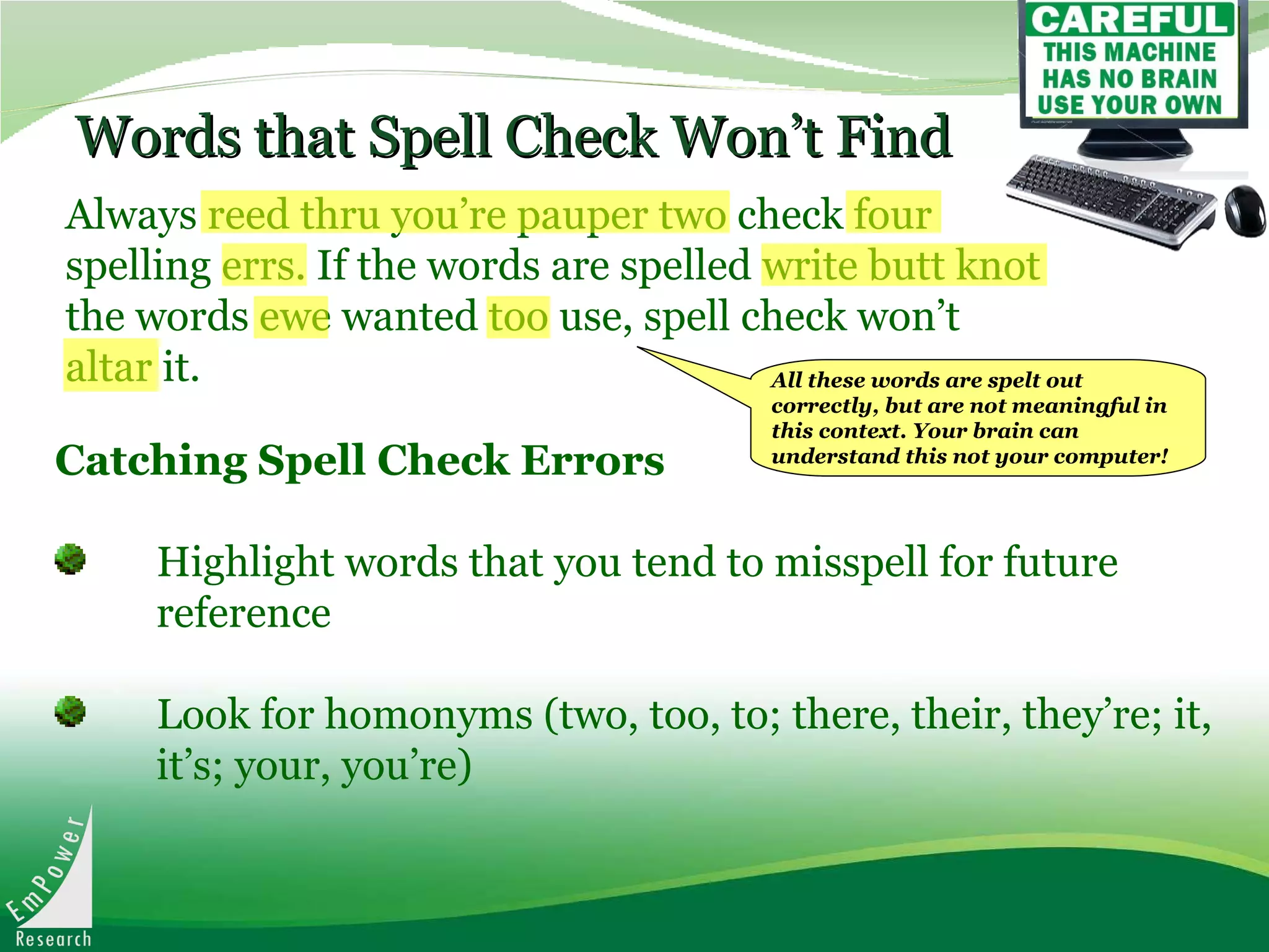 Words that Spell Check Won’t Find Always reed thru you’re pauper two check four spelling errs. If the words are spelled write butt knot the words ewe wanted too use, spell check won’t altar it.   Catching Spell Check Errors   Highlight words that you tend to misspell for future  reference Look for homonyms (two, too, to; there, their, they’re; it,  it’s; your, you’re) All these words are spelt out correctly, but are not meaningful in this context. Your brain can understand this not your computer! 