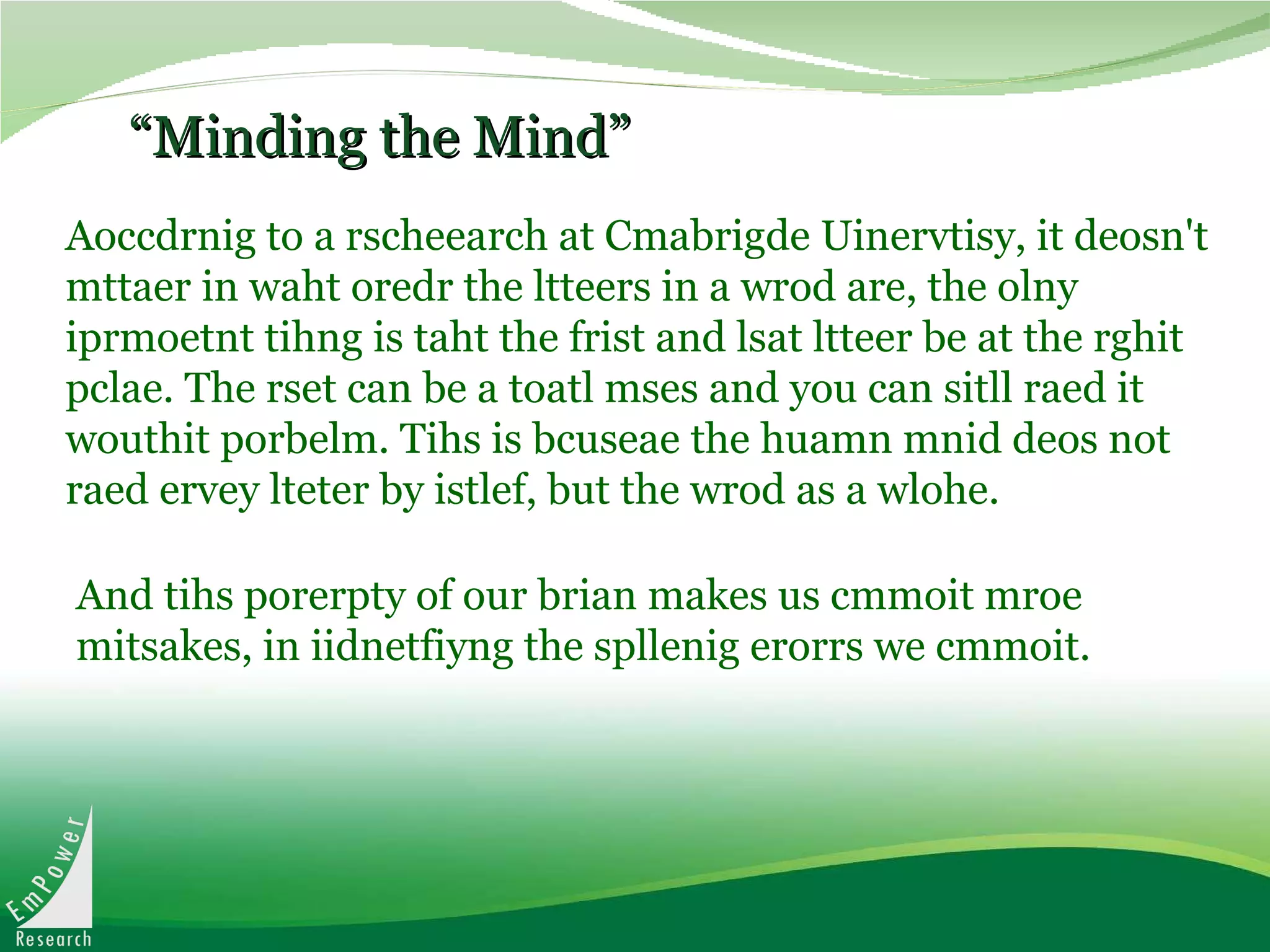 “ Minding the Mind” Aoccdrnig to a rscheearch at Cmabrigde Uinervtisy, it deosn't mttaer in waht oredr the ltteers in a wrod are, the olny iprmoetnt tihng is taht the frist and lsat ltteer be at the rghit pclae. The rset can be a toatl mses and you can sitll raed it wouthit porbelm. Tihs is bcuseae the huamn mnid deos not raed ervey lteter by istlef, but the wrod as a wlohe.   And tihs porerpty of our brian makes us cmmoit mroe mitsakes, in iidnetfiyng the spllenig erorrs we cmmoit.   
